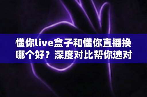 懂你live盒子和懂你直播换哪个好？深度对比帮你选对不踩坑