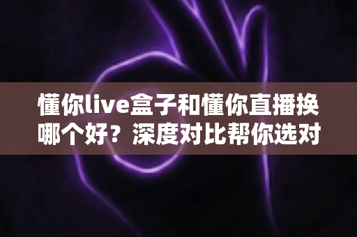 懂你live盒子和懂你直播换哪个好？深度对比帮你选对不踩坑
