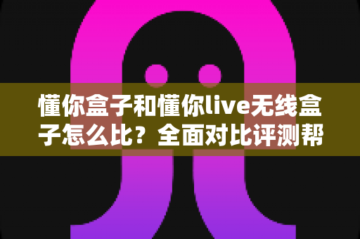 懂你盒子和懂你live无线盒子怎么比?全面对比评测帮你选对不选贵 懂你盒子和懂你live无线盒子怎么比?全面对比评测帮你选对不选贵