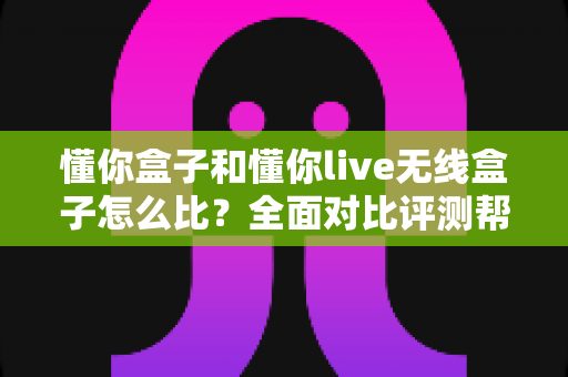 懂你盒子和懂你live无线盒子怎么比?全面对比评测帮你选对不选贵 懂你盒子和懂你live无线盒子怎么比?全面对比评测帮你选对不选贵