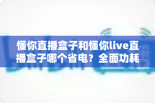 懂你直播盒子和懂你live直播盒子哪个省电？全面功耗对比与实用省电指南