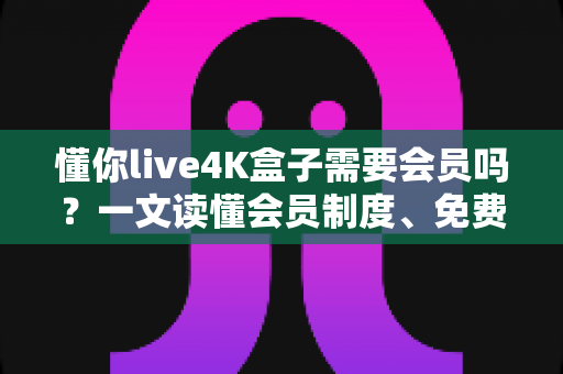 懂你live4K盒子需要会员吗？一文读懂会员制度、免费内容与使用全攻略
