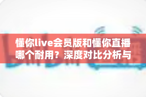 懂你live会员版和懂你直播哪个耐用？深度对比分析与选购指南全解析