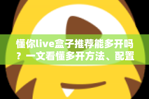 懂你live盒子推荐能多开吗？一文看懂多开方法、配置要求与避坑指南