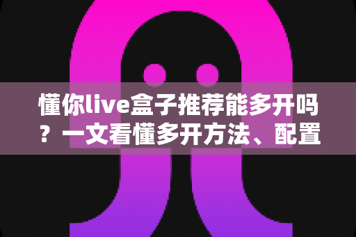 懂你live盒子推荐能多开吗？一文看懂多开方法、配置要求与避坑指南