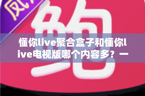 懂你live聚合盒子和懂你live电视版哪个内容多？一站式深度对比评测帮你选对大屏观影方案