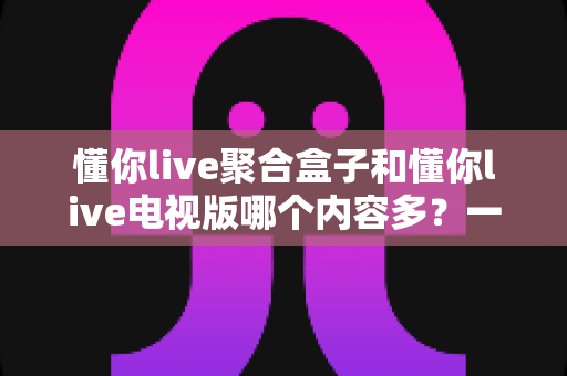 懂你live聚合盒子和懂你live电视版哪个内容多？一站式深度对比评测帮你选对大屏观影方案