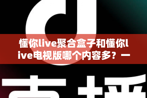 懂你live聚合盒子和懂你live电视版哪个内容多？一站式深度对比评测帮你选对大屏观影方案