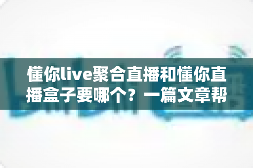 懂你live聚合直播和懂你直播盒子要哪个?一篇文章帮你选对最佳观影方案 懂你live聚合直播和懂你直播盒子要哪个?一篇文章帮你选对最佳观影方案