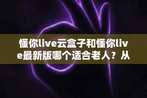 懂你live云盒子和懂你live最新版哪个适合老人?从操作、画质到性价比的全方位选购指南 懂你live云盒子和懂你live最新版哪个适合老人?从操作、画质到性价比的全方位选购指南