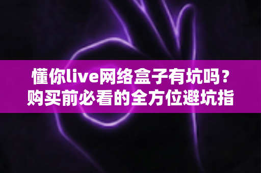 懂你live网络盒子有坑吗？购买前必看的全方位避坑指南与真实分析