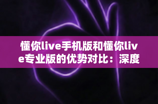 懂你live手机版和懂你live专业版的优势对比：深度解析双版本差异，助你找到最适合自己的高效学习方案