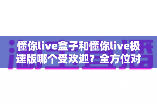 懂你live盒子和懂你live极速版哪个受欢迎？全方位对比解析助你轻松选对版本