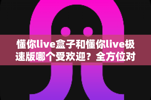 懂你live盒子和懂你live极速版哪个受欢迎？全方位对比解析助你轻松选对版本
