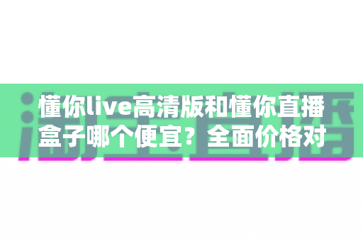 懂你live高清版和懂你直播盒子哪个便宜？全面价格对比与选购指南