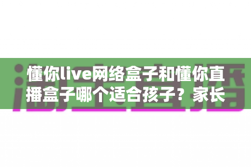 懂你live网络盒子和懂你直播盒子哪个适合孩子？家长选购与使用全攻略