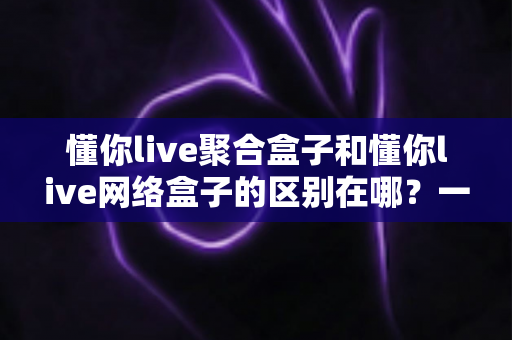 懂你live聚合盒子和懂你live网络盒子的区别在哪？一文读懂选购要点与核心差异