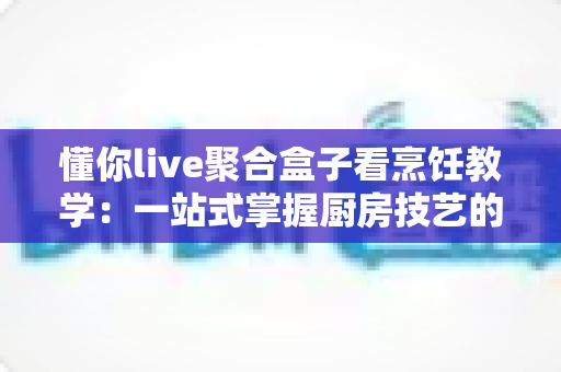 懂你live聚合盒子看烹饪教学:一站式掌握厨房技艺的智能新方式 懂你live聚合盒子看烹饪教学:一站式掌握厨房技艺的智能新方式