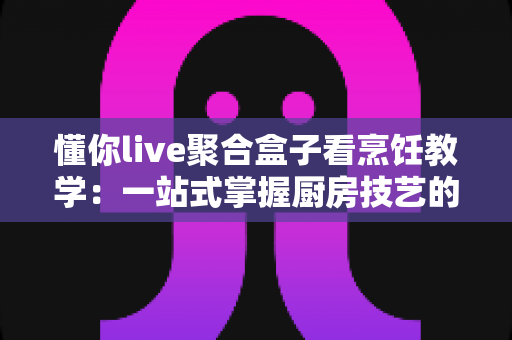 懂你live聚合盒子看烹饪教学:一站式掌握厨房技艺的智能新方式 懂你live聚合盒子看烹饪教学:一站式掌握厨房技艺的智能新方式