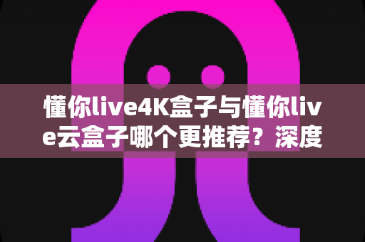 懂你live4K盒子与懂你live云盒子哪个更推荐？深度对比评测帮你选对不选贵