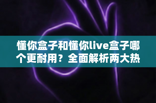 懂你盒子和懂你live盒子哪个更耐用?全面解析两大热门机顶盒的耐用性对比与选购攻略 懂你盒子和懂你live盒子哪个更耐用?全面解析两大热门机顶盒的耐用性对比与选购攻略