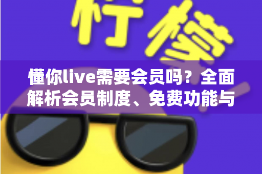 懂你live需要会员吗?全面解析会员制度、免费功能与使用攻略 懂你live需要会员吗?全面解析会员制度、免费功能与使用攻略