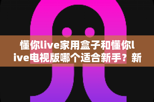 懂你live家用盒子和懂你live电视版哪个适合新手？新手入门选购与安装全攻略