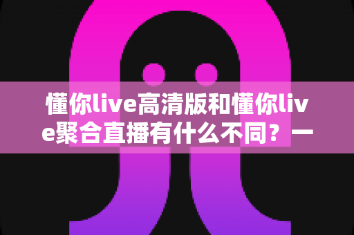 懂你live高清版和懂你live聚合直播有什么不同?一文读懂两大版本的核心差异与选择指南 懂你live高清版和懂你live聚合直播有什么不同?一文读懂两大版本的核心差异与选择指南