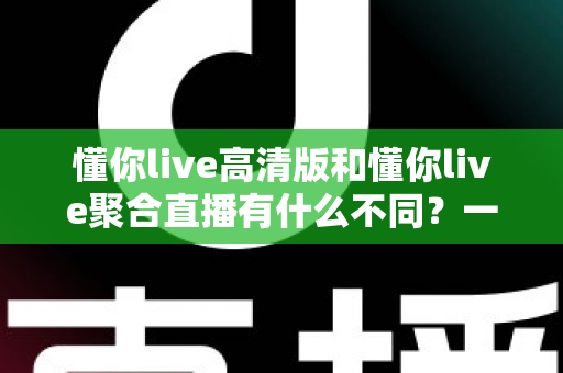 懂你live高清版和懂你live聚合直播有什么不同?一文读懂两大版本的核心差异与选择指南 懂你live高清版和懂你live聚合直播有什么不同?一文读懂两大版本的核心差异与选择指南