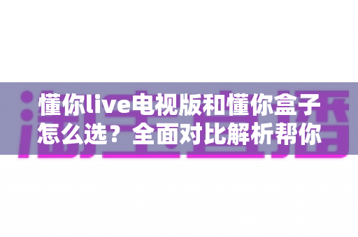 懂你live电视版和懂你盒子怎么选？全面对比解析帮你找到最佳观影方案