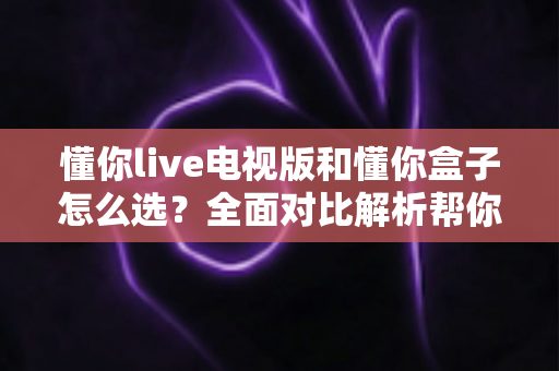 懂你live电视版和懂你盒子怎么选？全面对比解析帮你找到最佳观影方案