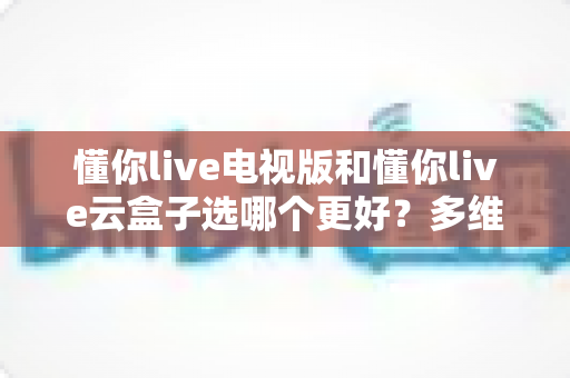 懂你live电视版和懂你live云盒子选哪个更好？多维度深度对比与选购指南