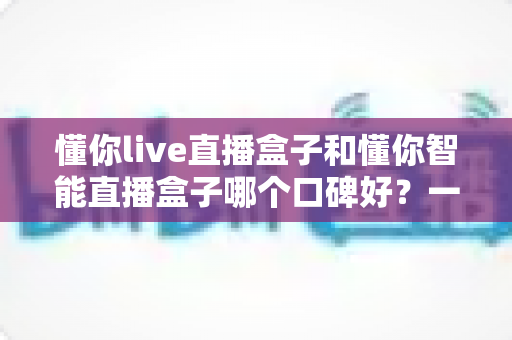 懂你live直播盒子和懂你智能直播盒子哪个口碑好？一文看懂真实用户评价与选购建议