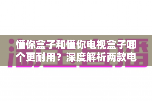 懂你盒子和懂你电视盒子哪个更耐用？深度解析两款电视盒子的使用寿命、质量差异与选购指南