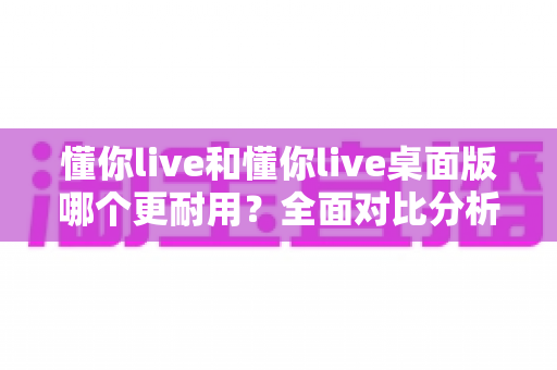 懂你live和懂你live桌面版哪个更耐用?全面对比分析与选购指南,帮你找到更持久稳定的使用方案 懂你live和懂你live桌面版哪个更耐用?全面对比分析与选购指南,帮你找到更持久稳定的使用方案