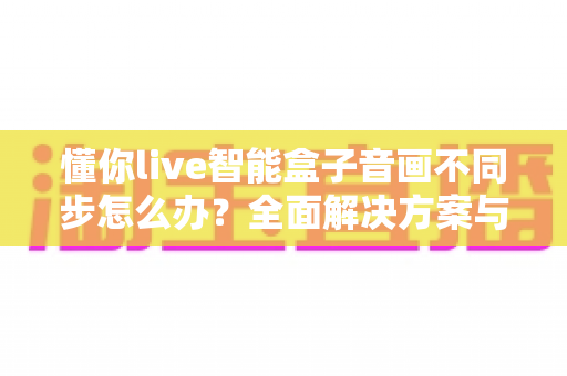 懂你live智能盒子音画不同步怎么办?全面解决方案与实用排查指南帮你快速修复 懂你live智能盒子音画不同步怎么办?全面解决方案与实用排查指南帮你快速修复