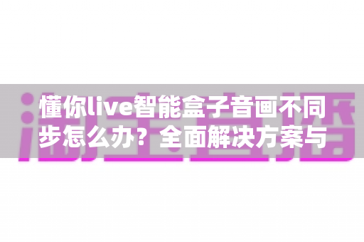 懂你live智能盒子音画不同步怎么办?全面解决方案与实用排查指南帮你快速修复 懂你live智能盒子音画不同步怎么办?全面解决方案与实用排查指南帮你快速修复
