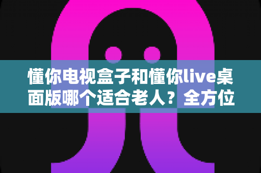 懂你电视盒子和懂你live桌面版哪个适合老人？全方位对比评测，帮您为父母选对电视好帮手