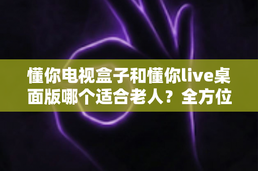 懂你电视盒子和懂你live桌面版哪个适合老人？全方位对比评测，帮您为父母选对电视好帮手