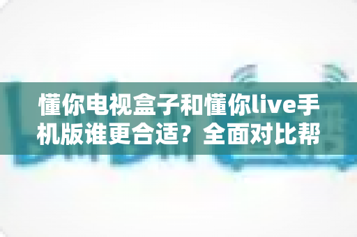 懂你电视盒子和懂你live手机版谁更合适?全面对比帮你选对观影方案 懂你电视盒子和懂你live手机版谁更合适?全面对比帮你选对观影方案