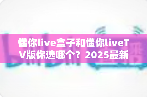 懂你live盒子和懂你liveTV版你选哪个?2025最新深度对比指南,帮你找到最适合的观影方案 懂你live盒子和懂你liveTV版你选哪个?2025最新深度对比指南,帮你找到最适合的观影方案