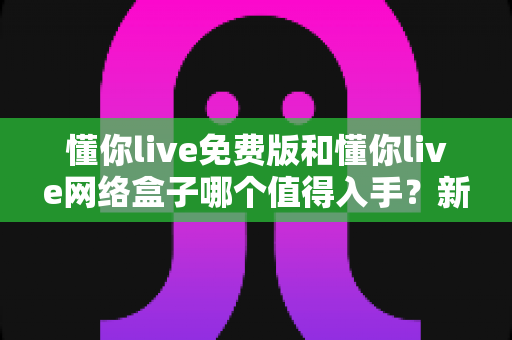 懂你live免费版和懂你live网络盒子哪个值得入手?新手必看的高性价比观影选购指南 懂你live免费版和懂你live网络盒子哪个值得入手?新手必看的高性价比观影选购指南