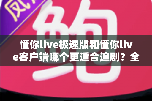懂你live极速版和懂你live客户端哪个更适合追剧？全方位对比帮你选出最佳追剧神器