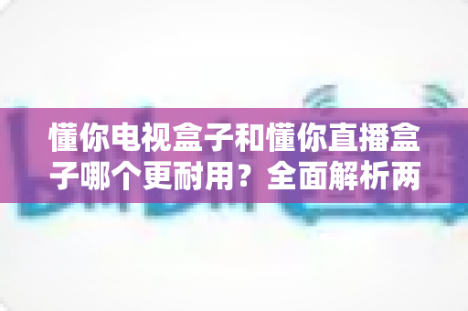懂你电视盒子和懂你直播盒子哪个更耐用？全面解析两大盒子的耐久度与选购指南