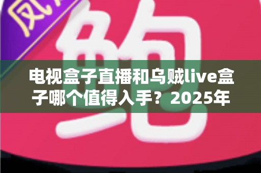 电视盒子直播和乌贼live盒子哪个值得入手？2025年家庭观影设备深度对比与避坑选购指南