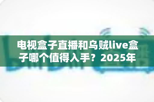 电视盒子直播和乌贼live盒子哪个值得入手？2025年家庭观影设备深度对比与避坑选购指南