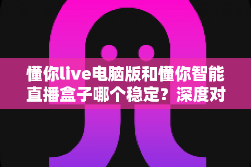 懂你live电脑版和懂你智能直播盒子哪个稳定？深度对比分析帮你选对直播工具