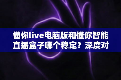懂你live电脑版和懂你智能直播盒子哪个稳定？深度对比分析帮你选对直播工具
