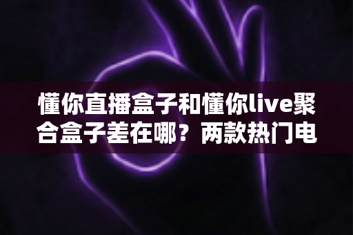 懂你直播盒子和懂你live聚合盒子差在哪?两款热门电视盒子深度对比与选购全指南 懂你直播盒子和懂你live聚合盒子差在哪?两款热门电视盒子深度对比与选购全指南