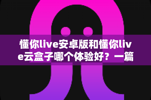 懂你live安卓版和懂你live云盒子哪个体验好？一篇讲透的深度对比指南